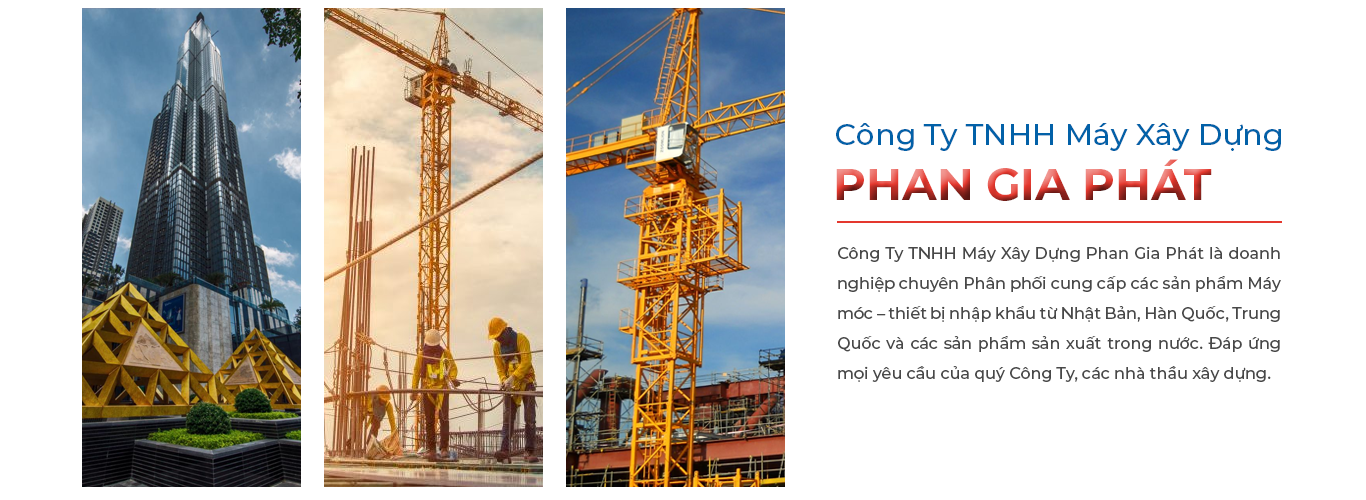 Công ty TNHH Máy Xây Dựng Phan Gia Phát là doanh nghiệp chuyên Phân phối cung cấp các sản phẩm Máy móc – thiết bị nhập khẩu từ Nhật Bản, Hàn Quốc, Trung Quốc và các sản phẩm sản xuất trong nước. Đáp ứng mọi yêu cầu của quý Cty, các nhà thầu xây dựng.